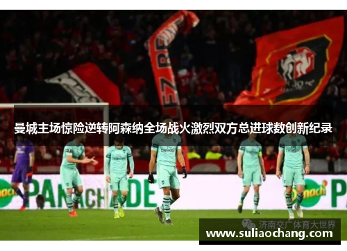 曼城主场惊险逆转阿森纳全场战火激烈双方总进球数创新纪录