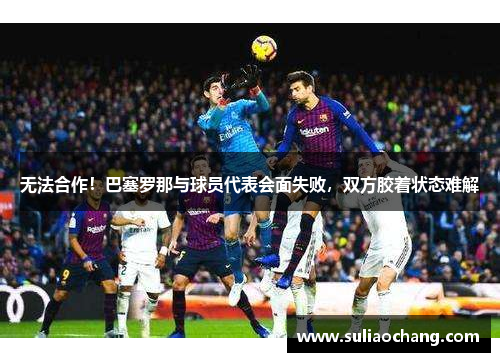 无法合作！巴塞罗那与球员代表会面失败，双方胶着状态难解
